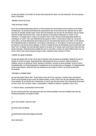 Va des del capítol 115 al 269. és la part més extensa de l'obra i la més important. Es mou sempre
entre 2 histories:

-Batalles contra els Turcs.

-Vida amorosa a Palau.

El rei de Constantinoble dóna permís a Tirant perquè obri les finestres de la cambra on es troben
l'emperadriu i la princesa Carmesina les quals ploren per la mort del seu fill i germà. Per la calor
que feia en aquella cambra quan Tirant obra les finestres veu els pits de Carmesina i des de aquell
moment queda enamorat d' ella. Tirant es declara a Carmesina mitjançant un mirall i li diu:
“Senyora , la imatge que hi veureu em donaria mort o vida. Però la Viuda Reposada també vol
aconseguir a Tirant, i tot i que Plaerdemavida ajuda a Tirant i a Carmesina trobar-se i es jurem
amor etern, la Viuda Reposada amb enganys fa que els enamorats pensin que l'altre no els estima.
Però Plaerdemavida ho descobreix i ho explica a Carmesina i li vol explicar a tirant però aquet ha
de marxar a una de les seves batalles, a salvar el poble del Duc de Macedònia que ha estat atac pel
Gran Turc i el Saldà. Així que decideix seguir-lo es posa en el vaixell, però amb tanta mala sort que
aquet naufraga i Plaerdemavida s'agafa ben fort a una fusta i arribà a la costa d'Àfrica tota nua. Un
moro li dona unes robes perquè es pugui vestir i decideix anar a buscar a Tirant.

-TIRANT AL NORD D'ÀFRICA

Va des del capítol 297 al 407. és la part on passen més successos surrealistes. Desprès de que el
vaixell on Tirant hi anava, Plaerdemavida, disfressada de mora, el busca i troba la tenda on
s'allotja. Entra a la tenda de Tirant. Aquest la reconeix i anuncia la seva arribada i la de la noia a
Constantinoble. La Viuda Reposada en assabentar-se es suïcida amb un bregatge. A Constantinoble
es fan grans festes i finalment els reis cedeixen el seu imperi a Tirant i la mà de la seva filla
Carmesina.

-RETORN A L'IMPERI GREC

Va des del capítol 408 al 487. Tirant lluita contra els Turcs i guanya. La boda entre Carmesina i
Tirant no és possible ja que varen fer bodes sordes, a més, Tirant mor de una malaltia quan torna
d'una batalla. El rei també mor i Carmesina, al veure que els dos homes més importants de la seva
via han mort, mor de pena i dolor. L'emperadriu i Hipòlit és casaran i quedaran com a reis.

7. Tirant lo blanc, considerada novel·la total

És una novel·la total per què apareixen tots els temes possibles i per que treballa amb tots els
elements possibles. En podem trobar:

*

Canvi de narrador i punt de vista.
*

Diversos tipus de diàleg.
*

Caracterització dels personatges profunda.
*

Gran descripció.
 