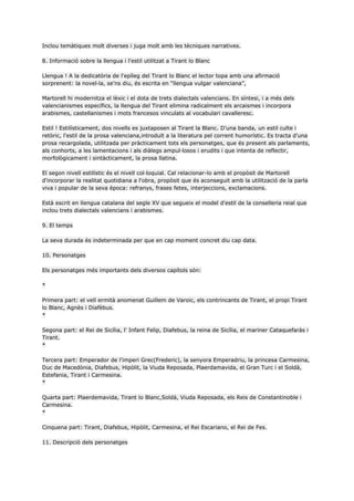 Inclou temàtiques molt diverses i juga molt amb les tècniques narratives.

8. Informació sobre la llengua i l'estil utilitzat a Tirant lo Blanc

Llengua ! A la dedicatòria de l'epíleg del Tirant lo Blanc el lector topa amb una afirmació
sorprenent: la novel·la, se'ns diu, és escrita en “llengua vulgar valenciana”,

Martorell hi modernitza el lèxic i el dota de trets dialectals valencians. En síntesi, i a més dels
valencianismes específics, la llengua del Tirant elimina radicalment els arcaismes i incorpora
arabismes, castellanismes i mots francesos vinculats al vocabulari cavalleresc.

Estil ! Estilísticament, dos nivells es juxtaposen al Tirant la Blanc. D'una banda, un estil culte i
retòric, l'estil de la prosa valenciana,introduït a la literatura pel corrent humorístic. Es tracta d'una
prosa recargolada, utilitzada per pràcticament tots els personatges, que és present als parlaments,
als conhorts, a les lamentacions i als diàlegs ampul·losos i erudits i que intenta de reflectir,
morfològicament i sintàcticament, la prosa llatina.

El segon nivell estilístic és el nivell col·loquial. Cal relacionar-lo amb el propòsit de Martorell
d'incorporar la realitat quotidiana a l'obra, propòsit que és aconseguit amb la utilització de la parla
viva i popular de la seva època: refranys, frases fetes, interjeccions, exclamacions.

Està escrit en llengua catalana del segle XV que segueix el model d'estil de la conselleria reial que
inclou trets dialectals valencians i arabismes.

9. El temps

La seva durada és indeterminada per que en cap moment concret diu cap data.

10. Personatges

Els personatges més importants dels diversos capítols són:

*

Primera part: el vell ermità anomenat Guillem de Varoic, els contrincants de Tirant, el propi Tirant
lo Blanc, Agnès i Diafèbus.
*

Segona part: el Rei de Sicília, l' Infant Felip, Diafebus, la reina de Sicília, el mariner Cataquefaràs i
Tirant.
*

Tercera part: Emperador de l'imperi Grec(Frederic), la senyora Emperadriu, la princesa Carmesina,
Duc de Macedònia, Diafebus, Hipòlit, la Viuda Reposada, Plaerdamavida, el Gran Turc i el Soldà,
Estefania, Tirant i Carmesina.
*

Quarta part: Plaerdemavida, Tirant lo Blanc,Soldà, Viuda Reposada, els Reis de Constantinoble i
Carmesina.
*

Cinquena part: Tirant, Diafebus, Hipòlit, Carmesina, el Rei Escariano, el Rei de Fes.

11. Descripció dels personatges
 