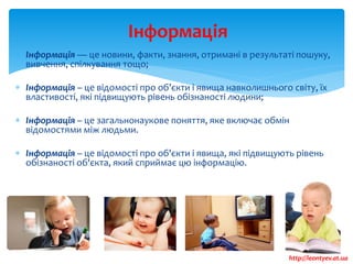  Інформація — це новини, факти, знання, отримані в результаті пошуку,
вивчення, спілкування тощо;
 Інформація – це відомості про об’єкти і явища навколишнього світу, їх
властивості, які підвищують рівень обізнаності людини;
 Інформація – це загальнонаукове поняття, яке включає обмін
відомостями між людьми.
 Інформація – це відомості про об'єкти і явища, які підвищують рівень
обізнаності об'єкта, який сприймає цю інформацію.
Інформація
http://leontyev.at.ua
 