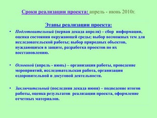 Сроки реализации проекта: апрель - июнь 2010г.

                Этапы реализации проекта:
• Подготовительный (первая декада апреля) – сбор информации,
  оценка состояния окружающей среды; выбор возможных тем для
  исследовательской работы; выбор природных объектов,
  нуждающихся в защите, разработка проектов по их
  восстановлению.

• Основной (апрель - июнь) – организация работы, проведение
  мероприятий, исследовательская работа, организация
  оздоровительной и досуговой деятельности.

• Заключительный (последняя декада июня) – подведение итогов
  работы, оценка результатов реализации проекта, оформление
  отчетных материалов.
 
