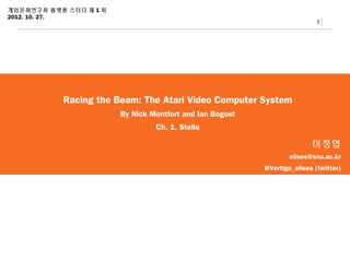게임문화연구회 플랫폼 스터디 제 1 회
2012. 10. 27.
                                                                           1




           Racing the Beam: The Atari Video Computer System
                        By Nick Montfort and Ian Bogost
                                 Ch. 1. Stella

                                                                         이정엽
                                                                  elises@snu.ac.kr
                                                          @Vertigo_elises (twitter)
 