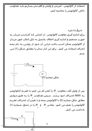 ‫استفاده از گاوانومترا ، آمپرمترا و ولتمترا و اهم م اترا بس اازيما باي اد مق ااومتا‬
     ‫ا‬     ‫ا‬          ‫ا‬       ‫ا‬
                                                ‫داخلي گالوانومترا را محاسبها كنيم.ا‬




                                                                  ‫ش رح ز م ا ي ش:‬
                                                                             ‫اآ‬
‫برايا اندازها گيريا مقاومتا گالوانومترا ، از آنج اايي ك اه گذران ادنا جري اان ب اه‬
 ‫ا‬     ‫ا‬        ‫ا‬        ‫ا‬      ‫ا‬
‫صورتا مستقيما و اندازها گيريا اختلف پتانسيلا به دليلا امكان عبورا جريااان‬
‫از گالوانومترا ممكن اسااتا بااعثا خراب اي آن ش اود از روش ايا ب اه ناام نيم اها‬
  ‫ا‬       ‫ا ا‬       ‫ا‬          ‫ا‬       ‫ا‬          ‫ا‬
‫انحرافا استفاده مي كنيما . برايا اين ک اار م ادارا را مط اابق ش اكلا ) 1( م اي‬
 ‫ا‬           ‫ا‬      ‫ا‬           ‫ا‬     ‫ا‬
                                                                            ‫بنديم .‬



                  ‫1‪R‬‬




                                   ‫‪RG‬‬

                                   ‫شكلا شمارها ) 1(‬




‫پس از وصلا كليد،ا مقاومتا ‪ R‬را آنقدرا كم مي كنيما ت اا عقرب اها گ االوانومترا‬
          ‫ا ا‬           ‫ا‬
                                                     ‫1‬
‫بااه ‪ MAX‬انحاارافا خ اود برساادا . سااپسا مقاااومتا ‪ R‬را بااه طااورا مااوازيا‬
                                                       ‫ا‬
                        ‫2‬
‫مطابق شکلا شمارها ) 2( با گالوانومترا بستها و با تغيياارا آن انحاارافا عقربااها‬
‫‪ R‬را در ج ادول ش امارها ) 1(‬
          ‫ا‬      ‫ا‬                ‫گالوانومترا را نصفا مي كنيما . مقاديرا ‪ R‬و‬
                              ‫2‬         ‫1‬
                                                               ‫يادداشتا مي كنيما .‬

            ‫1‪R‬‬



                                            ‫2‬
 