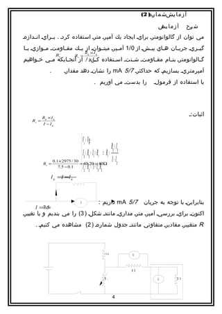 ‫آ ز م ا يشش م ا ا ) 2(‬
                                                                                   ‫ره‬        ‫ا‬

                                                                                        ‫آ ز م ا يش‬
                                                                                        ‫ا:‬            ‫ش رح‬
                                                                                                       ‫ا‬
‫مي توان از گالوانومترا برايا ايجاد يك آمپرا مترا استفاده كردا . باارايا اناادازها‬
‫گيااريا جريااان ه ااي بيااشا از 0/1 آمااپرا ميتااوانا از يااك مقاااومتا مااوازيا ب اا‬
 ‫ا‬                                                                ‫ا‬
                                             ‫‪Rg × I g‬‬
                      ‫‪Rs‬‬             ‫= ‪Rs‬‬
‫گ االوانومترا بن اام مق ااومتا شاانتا اسااتفاده كااراد ‪ .I‬از آنج اايكه م اي خ اواهيم‬
     ‫ا‬    ‫ا‬       ‫ا‬           ‫‪−I‬‬                     ‫‪g‬‬     ‫ا‬      ‫ا‬              ‫ا‬
                ‫.‬           ‫آمپرمتريا بسازيما كه حداكثرا 7/5 ‪ mA‬را نشانا دهد مقدارا‬
                                                ‫‌‬
                                                    ‫را بدستا مي آوريم .‬               ‫با استفاده از فرمولا‬




           ‫‪Rg × I g‬‬
                                                                                                         ‫اثبات:ا‬
    ‫= ‪Rs‬‬
           ‫‪I −Ig‬‬


                                   ‫‪ Vs = Vg‬‬
                                   ‫‪‬‬                            ‫‪Rg × I g‬‬
                                   ‫= ‪ I g × Rg = Is × Rs ⇒ Rs‬‬
                                                                ‫‪I − Ig‬‬
                                   ‫‪ I g × R g = ( I − I g ) Rg‬‬
           ‫‪Rs‬‬   ‫=‬
                  ‫03 / 5792 × 1.0‬
                     ‫1.0 − 5.7‬
                                   ‫‪‬‬
                                  ‫‪= 40.20 ≅ 40Ω‬‬


                 ‫‪I g =I g‬‬
                     ‫−‪I‬‬



                                         ‫‪G‬‬               ‫7/5 ‪ mA‬داريم :‬
                                                                 ‫‌‬               ‫بنابراينا با توجه به جريان‬
     ‫=‪I‬‬
      ‫5.7‬
‫اكنونا برايا بررسيا آمپرا مترا مداريا مانندا شكلا ) 3( را مي بنديم و با تغييرا‬
     ‫‪ R‬متغييرا مقاديرا متفاوتي مانندا جدول شمارها ) 2( مشاهده مي كنيما .‬



                                                             ‫003‬           ‫‪V‬‬



                                                                           ‫‪RX‬‬

                                                             ‫‪R‬‬   ‫1‬                      ‫‪G‬‬        ‫‪RS‬‬




                                                                     ‫4‬
 