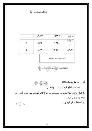 ‫شکلا شمارها ) 3(‬




                         ‫‪(I(mA‬‬                 ‫‪(V(m V‬‬           ‫‪Rx Ω‬‬

                                                               ‫1/54‬
               ‫1‬          ‫9/3‬                    ‫671‬
                                                                 ‫2‬

               ‫2‬          ‫7/4‬                    ‫312‬           ‫3/54‬


                                         ‫‪AVERAGE = 45 / 21Ω‬‬



                          ‫‪dR X‬‬   ‫1× 5.7 50.0 × 3.0‬
                               ‫=‬           ‫+‬       ‫‪= 0.07515Ω‬‬
                           ‫‪RX‬‬       ‫001‬      ‫001‬




                       ‫‪dR X‬‬
                            ‫=‬
                              ‫‪dV‬‬
                                 ‫+‬
                                   ‫‪dI‬‬                    ‫م ا يشش م ا ا ) 3(‬
                                                            ‫ره‬        ‫ا‬          ‫آز‬
                        ‫‪RX‬‬    ‫‪V‬‬     ‫‪I‬‬
                                        ‫و ل ت م تر‬
                                         ‫ا‬           ‫ق س مت ا ول ايجاد ي ك‬
                                                               ‫ا:‬    ‫ا‬

‫با قرارا دادن مقاومتيا به صورتا سريا با گالوانومترا مي توان آن را به‬
                                                              ‫ولتمترا تبديلا كردا .‬

     ‫‪V‬‬                                                  ‫با استفاده از فرمولا :‬
‫=‪R‬‬      ‫‪− Rg‬‬
     ‫‪Ig‬‬




                                    ‫5‬
 