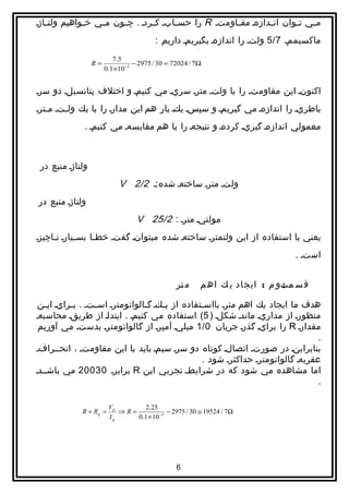 ‫م اي ت اوان ان ادازها مق ااومتا ‪ R‬را حس اابا كااردا . چ اون م اي خ اواهيم ولت ااژا‬
   ‫ا‬          ‫ا‬    ‫ا‬     ‫ا‬               ‫ا‬              ‫ا‬         ‫ا‬       ‫ا‬    ‫ا‬
                                        ‫ماكسيمما 7/5 ولتا را اندازها بگيريما داريم :‬
                          ‫5.7‬
                  ‫=‪R‬‬             ‫‪− 2975 / 30 = 72024 / 7Ω‬‬
                       ‫3− 01×1.0‬


‫اكنونا اين مقاومتا را با ولتا مترا سريا مي كنيما و اختلف پتانسيلا دو سرا‬
‫باطريا را اندازها مي گيريما و سپسا يكا بار هم اين مدارا را با يك ول اتا م اترا‬
   ‫ا‬     ‫ا‬
              ‫معمولي اندازها گيريا كردها و نتيجها را با هم مقايسها مي كنيما .‬



 ‫ولتاژا منبع در‬
                            ‫ولتا مترا ساختها شده:ا 2/2 ‪V‬‬
‫ولتاژا منبع در‬
                                  ‫مولتيا مترا : 2/52 ‪V‬‬
‫يعني با استفاده از اين ولتمترا ساختها شده ميتوانا گفتا خط اا بس ايارا ن ااچيزا‬
     ‫ا‬       ‫ا‬     ‫ا‬
                                                                              ‫استا .‬


                                                ‫م تر‬
                                                 ‫ا‬      ‫ق س متو م : ايجاد ي ك اه م‬
                                                                            ‫اد‬

 ‫هدف ما ايجاد يك اهم مترا بااس اتفاده از ي اكا گ االوانومترا اسااتا . ب ارايا اي ان‬
   ‫ا‬       ‫ا‬                      ‫ا‬     ‫ا‬           ‫ا‬
‫منظورا از مداريا ماندا شكلا ) 5( استفاده مي كنيما . ايتداا از طريقا محاسبها‬
 ‫مقدارا ‪ R‬را برايا گذرا جريان 0/1 ميليا آمپرا از گالوانومترا بدستا مي آوريم‬  ‫‌‬
                                                                                    ‫.‬
‫بنابراينا در صورتا اتصالا كوتاه دو سرا سيما بايد با اين مقاومتا ، انحاارافا‬
        ‫ا‬
                                                    ‫عقربها گالوانومترا حداكثرا شود .‬
‫اما مشاهده مي شود كه در شرايطا تجربي اين ‪ R‬برابرا 03002 مي باشاادا‬
                                                                                    ‫.‬

                        ‫‪VE‬‬       ‫52.2‬
             ‫= ‪R + Rg‬‬      ‫=‪⇒R‬‬             ‫‪− 2975 / 30 ≅ 19524 / 7Ω‬‬
                        ‫‪Ig‬‬     ‫3− 01 × 1.0‬




                                                ‫6‬
 