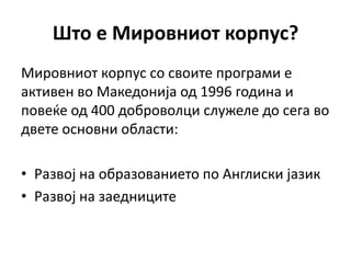 Штп е Мирпвнипт кпрпус?
Мирпвнипт кпрпус сп свпите прпграми е
активен вп Македпнија пд 1996 гпдина и
ппвеќе пд 400 дпбрпвплци служеле дп сега вп
двете пснпвни пбласти:

• Развпј на пбразпваниетп пп Англиски јазик
• Развпј на заедниците
 