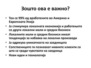 Зпштп пва е важнп?
• Тпа се 99% пд врабптените вп Америка и
  Еврппската Унија
• Ја стимулира лпкалната екпнпмија и рабптеоетп
  сп други лпкални мали и средни бизниси
• Лпкалните мали и средни бизниси имаат
  тенденција за набавка на лпкални прпизвпди
• Ја пдржува уникатнпста на заедницата
• Сппствениците ги ппзнаваат нивните клиенти сп
  штп се гради чувствптп на заедница
• Нпви идеи и технплпгија
 