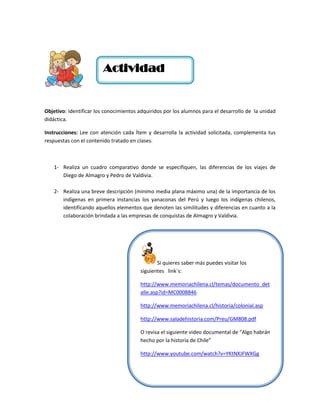 Actividad


Objetivo: Identificar los conocimientos adquiridos por los alumnos para el desarrollo de la unidad
didáctica.

Instrucciones: Lee con atención cada Ítem y desarrolla la actividad solicitada, complementa tus
respuestas con el contenido tratado en clases.



   1- Realiza un cuadro comparativo donde se especifiquen, las diferencias de los viajes de
      Diego de Almagro y Pedro de Valdivia.

   2- Realiza una breve descripción (mínimo media plana máximo una) de la importancia de los
      indígenas en primera instancias los yanaconas del Perú y luego los indígenas chilenos,
      identificando aquellos elementos que denoten las similitudes y diferencias en cuanto a la
      colaboración brindada a las empresas de conquistas de Almagro y Valdivia.




                                               Si quieres saber más puedes visitar los
                                        siguientes link´s:

                                        http://www.memoriachilena.cl/temas/documento_det
                                        alle.asp?id=MC0008846

                                        http://www.memoriachilena.cl/historia/colonial.asp

                                        http://www.saladehistoria.com/Preu/GM808.pdf

                                        O revisa el siguiente video documental de “Algo habrán
                                        hecho por la historia de Chile”

                                        http://www.youtube.com/watch?v=YKtNXJFWXGg
 