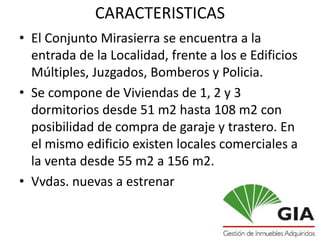 CARACTERISTICAS
• El Conjunto Mirasierra se encuentra a la
  entrada de la Localidad, frente a los e Edificios
  Múltiples, Juzgados, Bomberos y Policia.
• Se compone de Viviendas de 1, 2 y 3
  dormitorios desde 51 m2 hasta 108 m2 con
  posibilidad de compra de garaje y trastero. En
  el mismo edificio existen locales comerciales a
  la venta desde 55 m2 a 156 m2.
• Vvdas. nuevas a estrenar
 