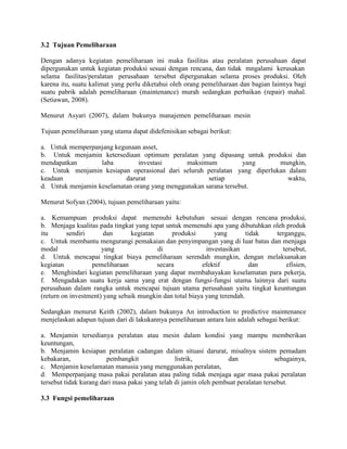 3.2 Tujuan Pemeliharaan

Dengan adanya kegiatan pemeliharaan ini maka fasilitas atau peralatan perusahaan dapat
dipergunakan untuk kegiatan produksi sesuai dengan rencana, dan tidak mngalami kerusakan
selama fasilitas/peralatan perusahaan tersebut dipergunakan selama proses produksi. Oleh
karena itu, suatu kalimat yang perlu diketahui oleh orang pemeliharaan dan bagian lainnya bagi
suatu pabrik adalah pemeliharaan (maintenance) murah sedangkan perbaikan (repair) mahal.
(Setiawan, 2008).

Menurut Asyari (2007), dalam bukunya manajemen pemeliharaan mesin

Tujuan pemeliharaan yang utama dapat didefenisikan sebagai berikut:

a. Untuk memperpanjang kegunaan asset,
b. Untuk menjamin ketersediaan optimum peralatan yang dipasang untuk produksi dan
mendapatkan        laba        investasi       maksimum           yang     mungkin,
c. Untuk menjamin kesiapan operasional dari seluruh peralatan yang diperlukan dalam
keadaan                    darurat                    setiap                  waktu,
d. Untuk menjamin keselamatan orang yang menggunakan sarana tersebut.

Menurut Sofyan (2004), tujuan pemeliharaan yaitu:

a. Kemampuan produksi dapat memenuhi kebutuhan sesuai dengan rencana produksi,
b. Menjaga kualitas pada tingkat yang tepat untuk memenuhi apa yang dibutuhkan oleh produk
itu       sendiri      dan      kegiatan      produksi        yang        tidak terganggu,
c. Untuk membantu mengurangi pemakaian dan penyimpangan yang di luar batas dan menjaga
modal                 yang               di                investasikan           tersebut,
d. Untuk mencapai tingkat biaya pemeliharaan serendah mungkin, dengan melaksanakan
kegiatan          pemeliharaan           secara           efektif          dan      efisien,
e. Menghindari kegiatan pemeliharaan yang dapat membahayakan keselamatan para pekerja,
f. Mengadakan suatu kerja sama yang erat dengan fungsi-fungsi utama lainnya dari suatu
perusahaan dalam rangka untuk mencapai tujuan utama perusahaan yaitu tingkat keuntungan
(return on investment) yang sebaik mungkin dan total biaya yang terendah.

Sedangkan menurut Keith (2002), dalam bukunya An introduction to predictive maintenance
menjelaskan adapun tujuan dari di lakukannya pemeliharaan antara lain adalah sebagai berikut:

a. Menjamin tersedianya peralatan atau mesin dalam kondisi yang mampu memberikan
keuntungan,
b. Menjamin kesiapan peralatan cadangan dalam situasi darurat, misalnya sistem pemadam
kebakaran,              pembangkit               listrik,          dan               sebagainya,
c. Menjamin keselamatan manusia yang menggunakan peralatan,
d. Memperpanjang masa pakai peralatan atau paling tidak menjaga agar masa pakai peralatan
tersebut tidak kurang dari masa pakai yang telah di jamin oleh pembuat peralatan tersebut.

3.3 Fungsi pemeliharaan
 