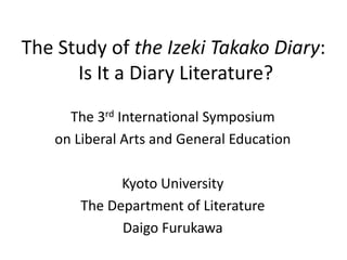The Study of the Izeki Takako Diary:
      Is It a Diary Literature?
     The 3rd International Symposium
   on Liberal Arts and General Education

             Kyoto University
       The Department of Literature
             Daigo Furukawa
 