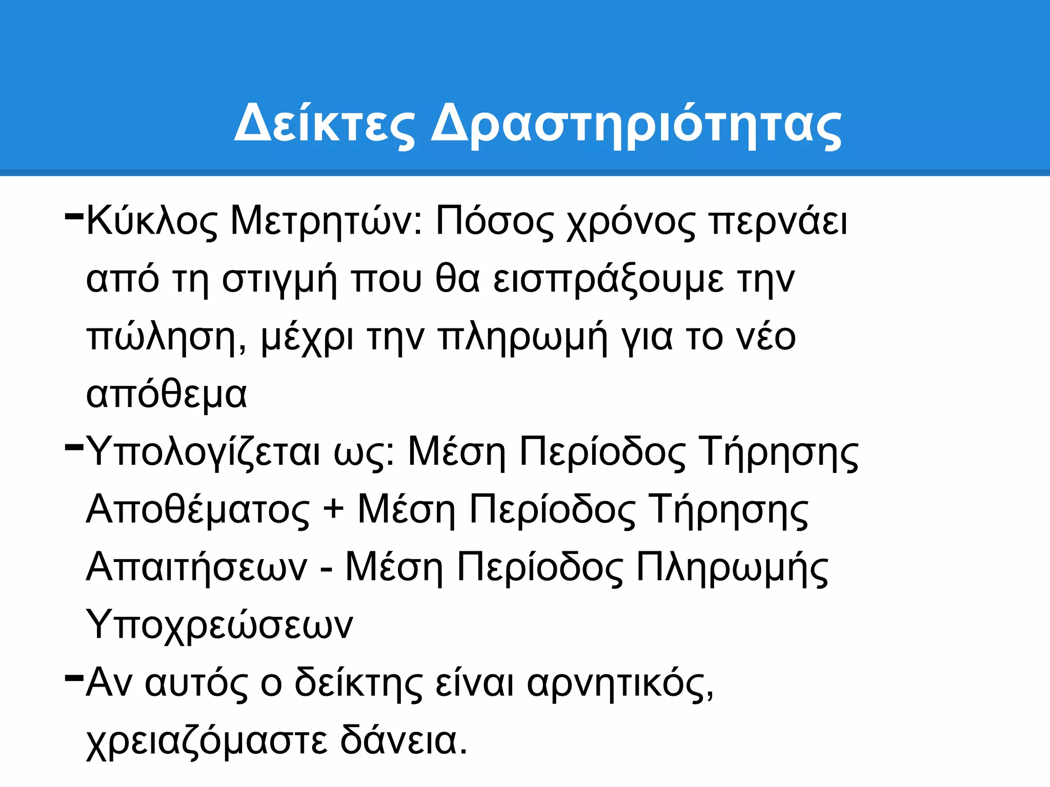 Γείκηερ Γπαζηηπιόηηηαρ
-Κχθινο Μεηξεηψλ: Πφζνο ρξφλνο πεξλάεη
 απφ ηε ζηηγκή πνπ ζα εηζπξάμνπκε ηελ
 πψιεζε, κέρξη ηελ πιεξσκή γηα ην λέν
 απφζεκα
-Τπνινγίδεηαη σο: Μέζε Πεξίνδνο Σήξεζεο
 Απνζέκαηνο + Μέζε Πεξίνδνο Σήξεζεο
 Απαηηήζεσλ - Μέζε Πεξίνδνο Πιεξσκήο
 Τπνρξεψζεσλ
-Αλ απηφο ν δείθηεο είλαη αξλεηηθφο,
 ρξεηαδφκαζηε δάλεηα.
 