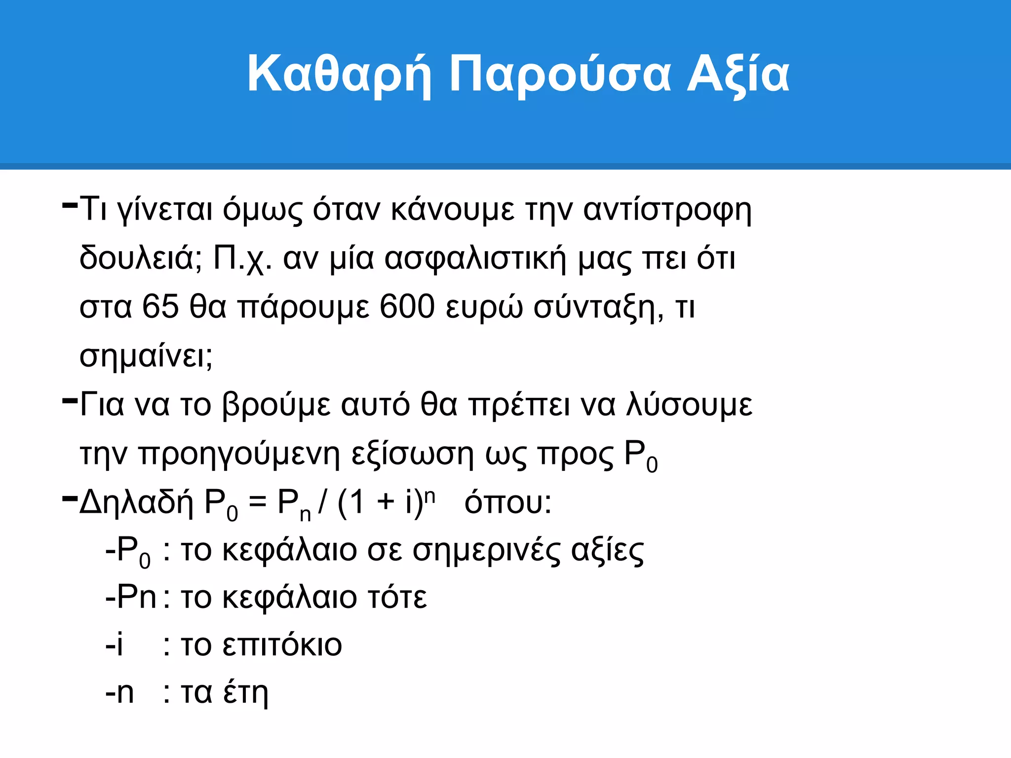 Καθαπή Παπούζα Αξία

-Ση γίλεηαη φκσο φηαλ θάλνπκε ηελ αληίζηξνθε
 δνπιεηά; Π.ρ. αλ κία αζθαιηζηηθή καο πεη φηη
 ζηα 65 ζα πάξνπκε 600 επξψ ζχληαμε, ηη
 ζεκαίλεη;
-Γηα λα ην βξνχκε απηφ ζα πξέπεη λα ιχζνπκε
 ηελ πξνεγνχκελε εμίζσζε σο πξνο P0
-Γειαδή P0 = Pn / (1 + i)n φπνπ:
   -P0 : ην θεθάιαην ζε ζεκεξηλέο αμίεο
   -Pn : ην θεθάιαην ηφηε
   -i : ην επηηφθην
   -n : ηα έηε
 