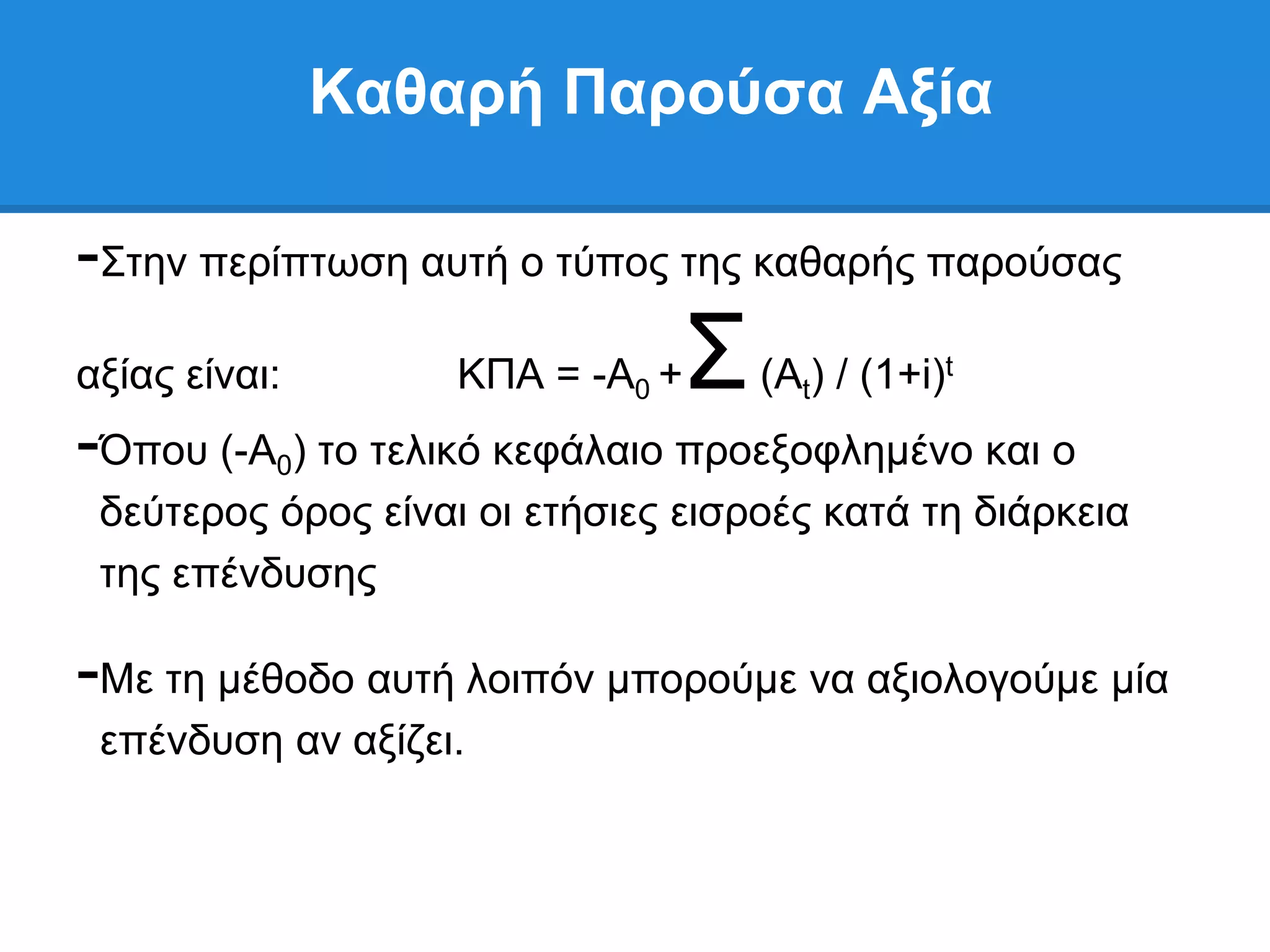 Καθαπή Παπούζα Αξία

-΢ηελ πεξίπησζε απηή ν ηχπνο ηεο θαζαξήο παξνχζαο
αμίαο είλαη:        ΚΠΑ = -Α0 +   ΢   (Αt) / (1+i)t
-΋πνπ (-Α ) ην ηειηθφ θεθάιαην πξνεμνθιεκέλν θαη ν
           0
 δεχηεξνο φξνο είλαη νη εηήζηεο εηζξνέο θαηά ηε δηάξθεηα
 ηεο επέλδπζεο

-Με ηε κέζνδν απηή ινηπφλ κπνξνχκε λα αμηνινγνχκε κία
 επέλδπζε αλ αμίδεη.
 