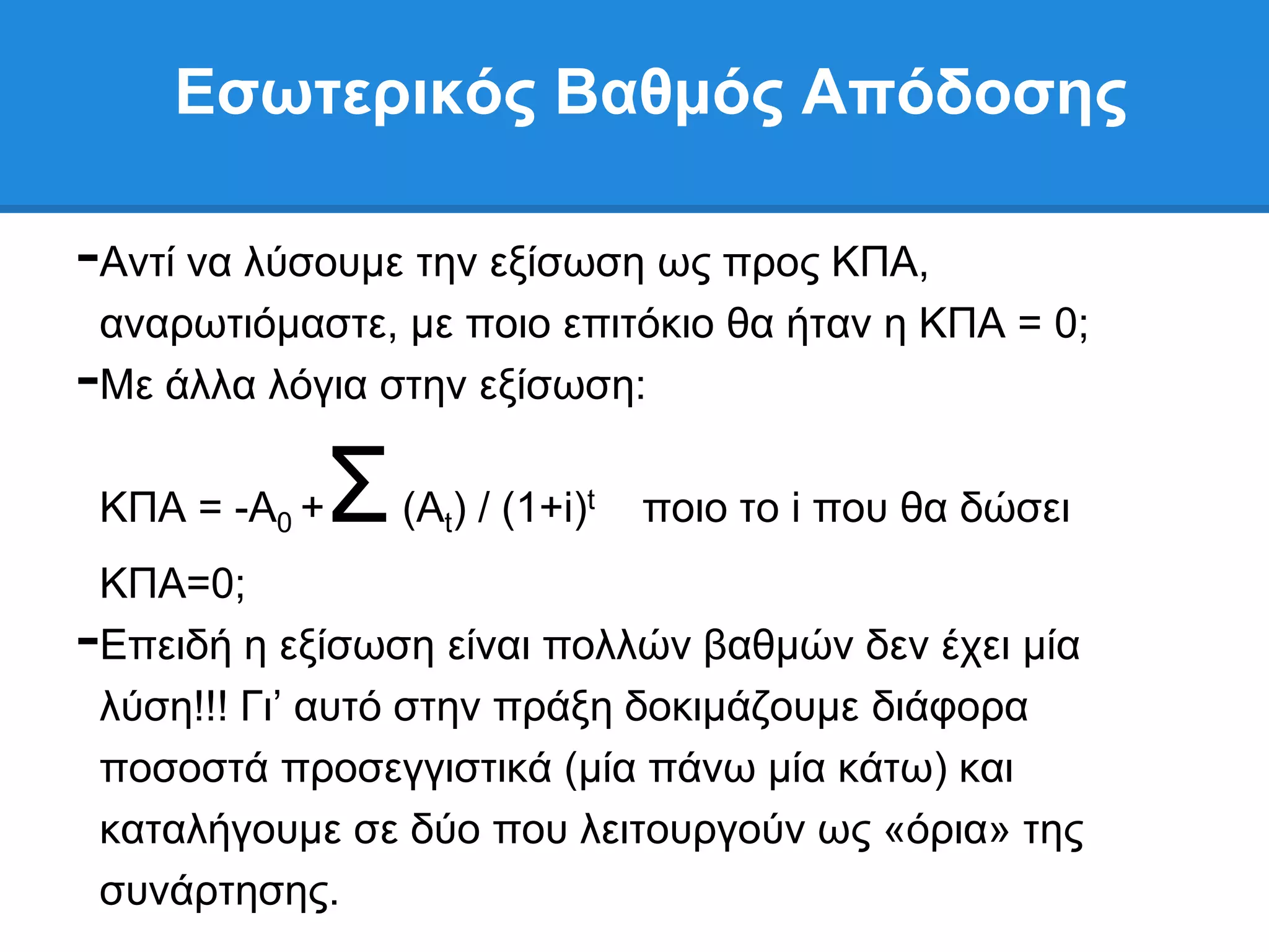 Δζωηεπικόρ Βαθμόρ Απόδοζηρ

-Αληί λα ιχζνπκε ηελ εμίζσζε σο πξνο ΚΠΑ,
 αλαξσηηφκαζηε, κε πνην επηηφθην ζα ήηαλ ε ΚΠΑ = 0;
-Με άιια ιφγηα ζηελ εμίζσζε:

 ΚΠΑ = -Α0 +   ΢   (Αt) / (1+i)t   πνην ην i πνπ ζα δψζεη
 ΚΠΑ=0;
-Δπεηδή ε εμίζσζε είλαη πνιιψλ βαζκψλ δελ έρεη κία
 ιχζε!!! Γη’ απηφ ζηελ πξάμε δνθηκάδνπκε δηάθνξα
 πνζνζηά πξνζεγγηζηηθά (κία πάλσ κία θάησ) θαη
 θαηαιήγνπκε ζε δχν πνπ ιεηηνπξγνχλ σο «φξηα» ηεο
 ζπλάξηεζεο.
 