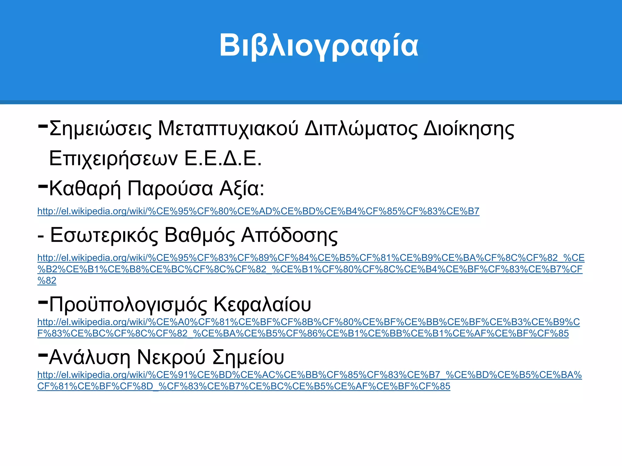 Βιβλιογπαθία

-΢εκεηψζεηο Μεηαπηπρηαθνχ Γηπιψκαηνο Γηνίθεζεο
 Δπηρεηξήζεσλ Δ.Δ.Γ.Δ.
-Καζαξή Παξνχζα Αμία:
http://el.wikipedia.org/wiki/%CE%95%CF%80%CE%AD%CE%BD%CE%B4%CF%85%CF%83%CE%B7

- Δζσηεξηθφο Βαζκφο Απφδνζεο
http://el.wikipedia.org/wiki/%CE%95%CF%83%CF%89%CF%84%CE%B5%CF%81%CE%B9%CE%BA%CF%8C%CF%82_%CE
%B2%CE%B1%CE%B8%CE%BC%CF%8C%CF%82_%CE%B1%CF%80%CF%8C%CE%B4%CE%BF%CF%83%CE%B7%CF
%82

-Πξνυπνινγηζκφο Κεθαιαίνπ
http://el.wikipedia.org/wiki/%CE%A0%CF%81%CE%BF%CF%8B%CF%80%CE%BF%CE%BB%CE%BF%CE%B3%CE%B9%C
F%83%CE%BC%CF%8C%CF%82_%CE%BA%CE%B5%CF%86%CE%B1%CE%BB%CE%B1%CE%AF%CE%BF%CF%85

-Αλάιπζε Νεθξνχ ΢εκείνπ
http://el.wikipedia.org/wiki/%CE%91%CE%BD%CE%AC%CE%BB%CF%85%CF%83%CE%B7_%CE%BD%CE%B5%CE%BA%
CF%81%CE%BF%CF%8D_%CF%83%CE%B7%CE%BC%CE%B5%CE%AF%CE%BF%CF%85
 