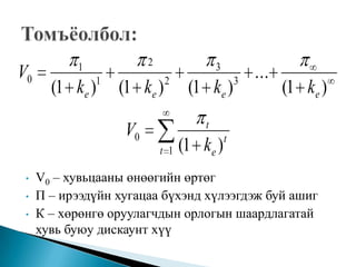 1            2                 3
V0             1             2                    3
                                                      ...
       (1 ke )     (1 ke )         (1 ke )                  (1 ke )
                                      t
                   V0                         t
                            t 1   (1 ke )
 •   V0 – хувьцааны өнөөгийн өртөг
 •   Π – ирээдүйн хугацаа бүхэнд хүлээгдэж буй ашиг
 •   К – хөрөнгө оруулагчдын орлогын шаардлагатай
     хувь буюу дискаунт хүү
 