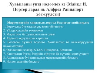 Маркетингийн хяналтын дор гол бодлогыг шийдвэрлэх
1. Борлуулах бүтээгдэхүүн, ажил үйлчилгээ
2. Үйлдвэрлэлийн технологи
3. Маркетинг ба хуваарилалтын суваг
4. Хөрөнгө оруулалтын стратеги
5. Боловсон хүчний бодлого. Ажиллагсад ба менежерүүдийн
нөхөн олговор
6. Өмчлөлийн хэлбэр-ХЭАА, Нөхөрлөл, Компани
7. Капиталын бүтэц-Зээлийн хэрэглээ ба пүүсийн санхүүжилт
8. Ашиглагдаж буй капиталын менежментийн бодлого
9. Ногдол ашгийн бодлого
 