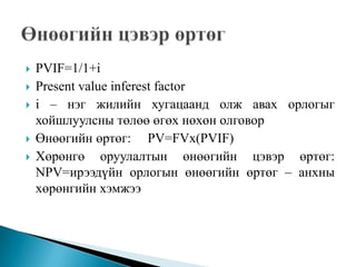    PVIF=1/1+i
   Present value inferest factor
   i – нэг жилийн хугацаанд олж авах орлогыг
    хойшлуулсны төлөө өгөх нөхөн олговор
   Өнөөгийн өртөг: PV=FVx(PVIF)
   Хөрөнгө оруулалтын өнөөгийн цэвэр өртөг:
    NPV=ирээдүйн орлогын өнөөгийн өртөг – анхны
    хөрөнгийн хэмжээ
 