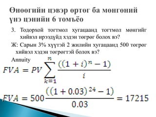 3. Тодорхой тогтмол хугацаанд тогтмол мөнгийг
   хийвэл ирээдүйд хэдэн төгрөг болох вэ?
Ж: Сарын 3% хүүтэй 2 жилийн хугацаанд 500 төгрөг
  хийвэл хэдэн төгрөгтэй болох вэ?
Annuity
 