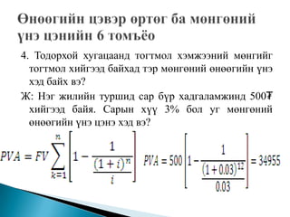 4. Тодорхой хугацаанд тогтмол хэмжээний мөнгийг
  тогтмол хийгээд байхад тэр мөнгөний өнөөгийн үнэ
  хэд байх вэ?
Ж: Нэг жилийн туршид сар бүр хадгаламжинд 500₮
  хийгээд байя. Сарын хүү 3% бол уг мөнгөний
  өнөөгийн үнэ цэнэ хэд вэ?
 