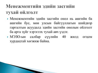    Менежментийн эдийн засгийн онол нь ашгийн ба
    ашгийн бус, мөн улсын байгууллагын шийдвэр
    гаргалтын асуудалд эдийн засгийн онолын ойлголт
    ба арга зүйг хэрэглэх тухай авч үздэг.
   МЭЗО-ын салбар сүүлийн 40 жилд огцом
    хурдацтай хөгжиж байна.
 
