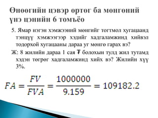 5. Ямар нэгэн хэмжээний мөнгийг тогтмол хугацаанд
  тэнцүү хэмжээгээр хэдийг хадгаламжинд хийвэл
  тодорхой хугацааны дараа уг мөнгө гарах вэ?
Ж: 8 жилийн дараа 1 сая ₮ болохын тулд жил тутамд
  хэдэн төгрөг хадгаламжинд хийх вэ? Жилийн хүү
  3%.
 