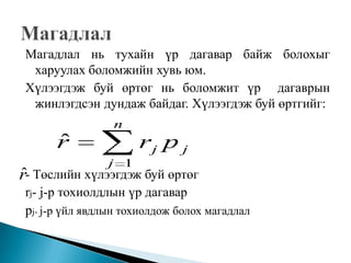 Магадлал нь тухайн үр дагавар байж болохыг
  харуулах боломжийн хувь юм.
 Хүлээгдэж буй өртөг нь боломжит үр дагаврын
  жинлэгдсэн дундаж байдаг. Хүлээгдэж буй өртгийг:
                 n
       ˆ
       r              rj p j
                j 1
ˆ
r- Төслийн хүлээгдэж буй өртөг
 rj- j-р тохиолдлын үр дагавар
 рj- j-р үйл явдлын тохиолдож болох магадлал
 