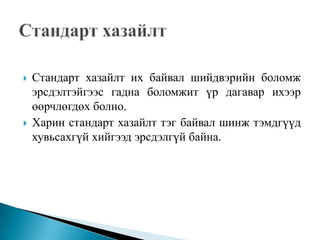    Стандарт хазайлт их байвал шийдвэрийн боломж
    эрсдэлтэйгээс гадна боломжит үр дагавар ихээр
    өөрчлөгдөх болно.
   Харин стандарт хазайлт тэг байвал шинж тэмдгүүд
    хувьсахгүй хийгээд эрсдэлгүй байна.
 