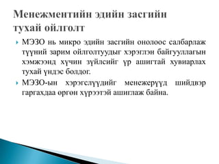    МЭЗО нь микро эдийн засгийн онолоос салбарлаж
    түүний зарим ойлголтуудыг хэрэглэн байгууллагын
    хэмжээнд хүчин зүйлсийг үр ашигтай хувиарлах
    тухай үндэс болдог.
   МЭЗО-ын хэрэгслүүдийг менежерүүд шийдвэр
    гаргахдаа өргөн хүрээтэй ашиглаж байна.
 