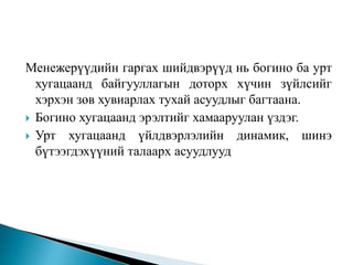 Менежерүүдийн гаргах шийдвэрүүд нь богино ба урт
  хугацаанд байгууллагын доторх хүчин зүйлсийг
  хэрхэн зөв хувиарлах тухай асуудлыг багтаана.
 Богино хугацаанд эрэлтийг хамааруулан үздэг.
 Урт хугацаанд үйлдвэрлэлийн динамик, шинэ
  бүтээгдэхүүний талаарх асуудлууд
 