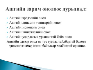  Ашгийн эрсдэлийн онол
 Ашгийн динамик тэнцвэрийн онол
 Ашгийн монополь онол
 Ашгийн шинэчлэлийн онол
 Ашгийн удирдагын үр ашигтай байх онол
Ашгийн эдгээр онол нь тус тусдаа тайлбартай боловч
  үндсэндээ ямар нэгэн байдлаар холбоотой оршино.
 