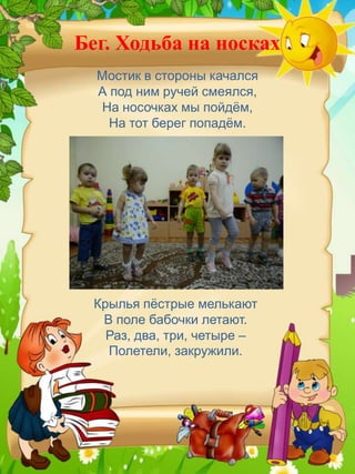 Бег. Ходьба на носках
  Мостик в стороны качался
  А под ним ручей смеялся,
  На носочках мы пойдѐм,
    На тот берег попадѐм.




 Крылья пѐстрые мелькают
  В поле бабочки летают.
   Раз, два, три, четыре –
   Полетели, закружили.
 