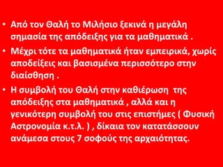 • Από τον Θαλή το Μιλήσιο ξεκινά η μεγάλη
  σημασία της απόδειξης για τα μαθηματικά .
• Μέχρι τότε τα μαθηματικά ήταν εμπειρικά, χωρίς
  αποδείξεις και βασισμένα περισσότερο στην
  διαίσθηση .
• Η συμβολή του Θαλή στην καθιέρωση της
  απόδειξης στα μαθηματικά , αλλά και η
  γενικότερη συμβολή του στις επιστήμες ( Φυσική
  Αστρονομία κ.τ.λ. ) , δίκαια τον κατατάσσουν
  ανάμεσα στους 7 σοφούς της αρχαιότητας.
 
