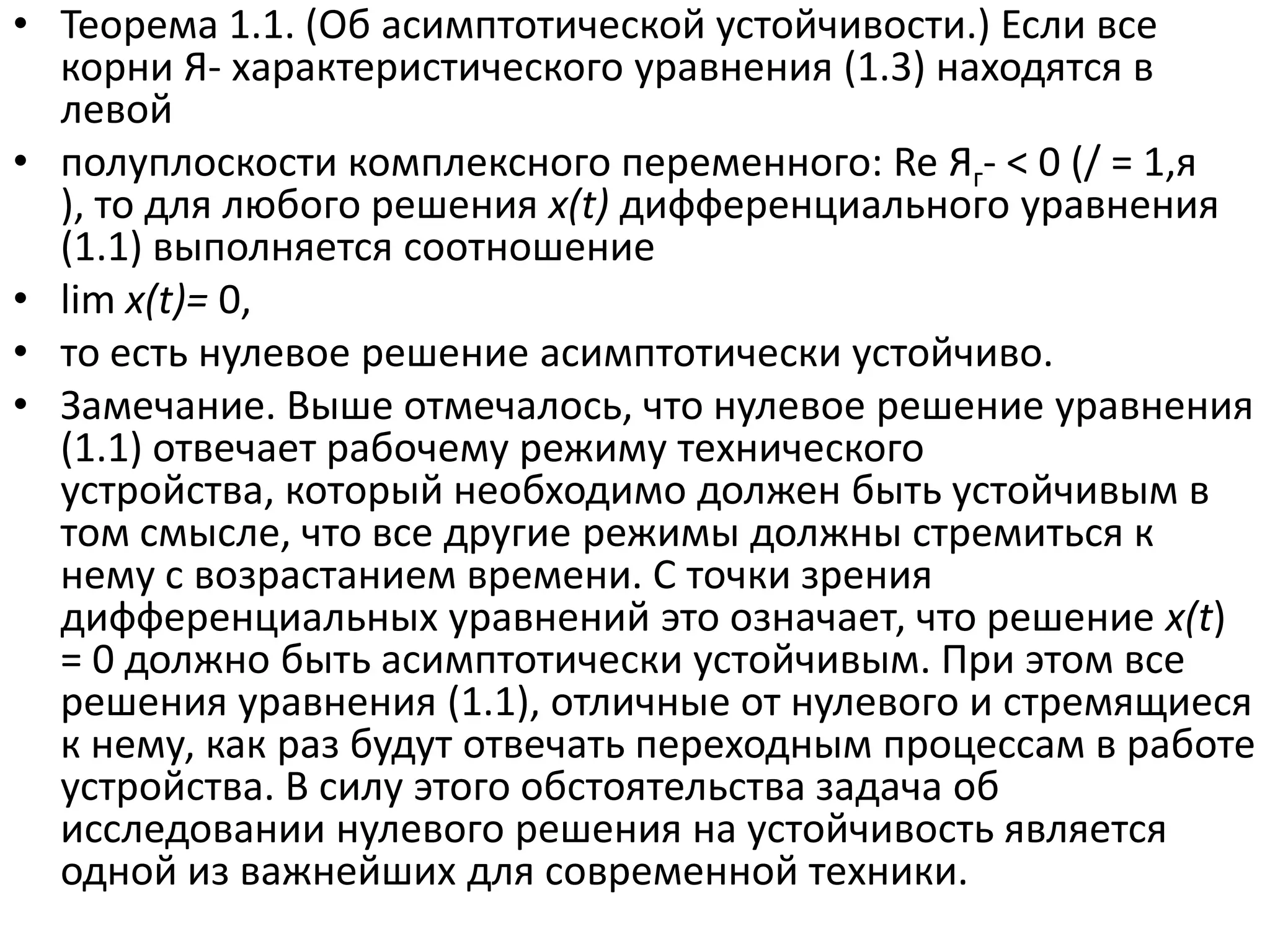 • Теорема 1.1. (Об асимптотической устойчивости.) Если все
  корни Я- характеристического уравнения (1.3) находятся в
  левой
• полуплоскости комплексного переменного: Re Яг- < 0 (/ = 1,я
  ), то для любого решения x(t) дифференциального уравнения
  (1.1) выполняется соотношение
• lim x(t)= 0,
• то есть нулевое решение асимптотически устойчиво.
• Замечание. Выше отмечалось, что нулевое решение уравнения
  (1.1) отвечает рабочему режиму технического
  устройства, который необходимо должен быть устойчивым в
  том смысле, что все другие режимы должны стремиться к
  нему с возрастанием времени. С точки зрения
  дифференциальных уравнений это означает, что решение x(t)
  = 0 должно быть асимптотически устойчивым. При этом все
  решения уравнения (1.1), отличные от нулевого и стремящиеся
  к нему, как раз будут отвечать переходным процессам в работе
  устройства. В силу этого обстоятельства задача об
  исследовании нулевого решения на устойчивость является
  одной из важнейших для современной техники.
 