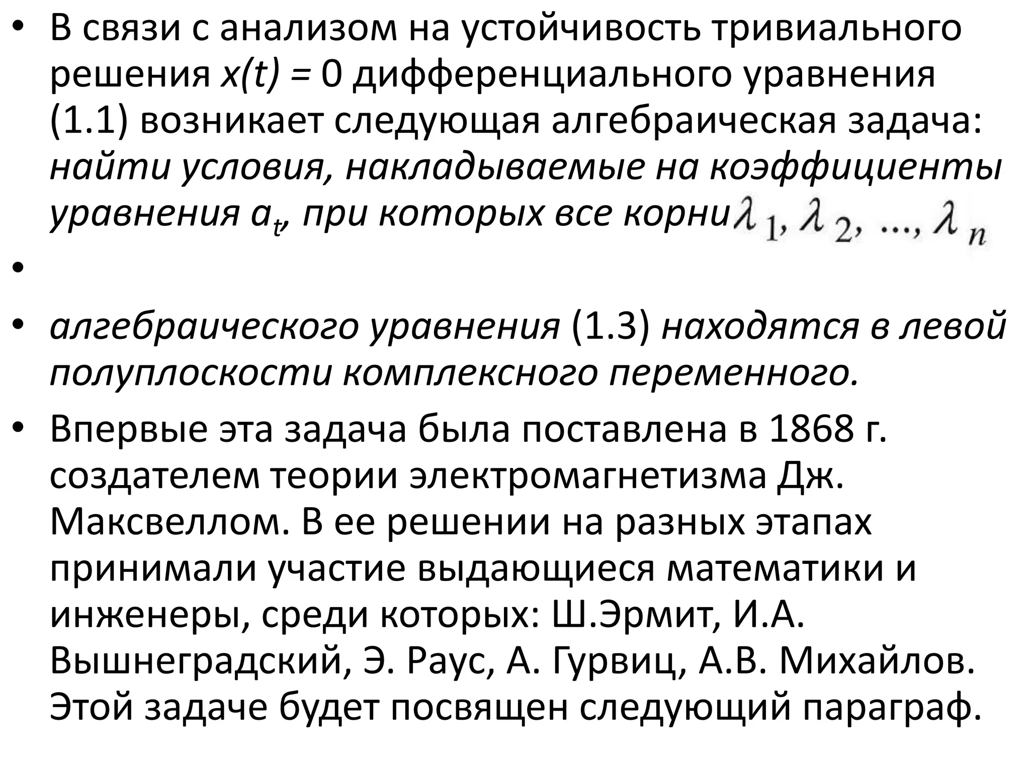 • В связи с анализом на устойчивость тривиального
  решения x(t) = 0 дифференциального уравнения
  (1.1) возникает следующая алгебраическая задача:
  найти условия, накладываемые на коэффициенты
  уравнения at, при которых все корни λ^Я^ —>Яп
•
• алгебраического уравнения (1.3) находятся в левой
  полуплоскости комплексного переменного.
• Впервые эта задача была поставлена в 1868 г.
  создателем теории электромагнетизма Дж.
  Максвеллом. В ее решении на разных этапах
  принимали участие выдающиеся математики и
  инженеры, среди которых: Ш.Эрмит, И.А.
  Вышнеградский, Э. Раус, А. Гурвиц, А.В. Михайлов.
  Этой задаче будет посвящен следующий параграф.
 