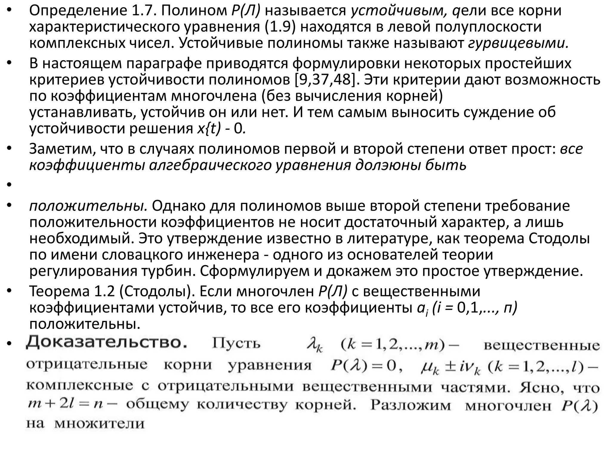 • Определение 1.7. Полином Р(Л) называется устойчивым, qели все корни
  характеристического уравнения (1.9) находятся в левой полуплоскости
  комплексных чисел. Устойчивые полиномы также называют гурвицевыми.
• В настоящем параграфе приводятся формулировки некоторых простейших
  критериев устойчивости полиномов *9,37,48+. Эти критерии дают возможность
  по коэффициентам многочлена (без вычисления корней)
  устанавливать, устойчив он или нет. И тем самым выносить суждение об
  устойчивости решения x{t) - 0.
• Заметим, что в случаях полиномов первой и второй степени ответ прост: все
  коэффициенты алгебраического уравнения долэюны быть
•
• положительны. Однако для полиномов выше второй степени требование
  положительности коэффициентов не носит достаточный характер, а лишь
  необходимый. Это утверждение известно в литературе, как теорема Стодолы
  по имени словацкого инженера - одного из основателей теории
  регулирования турбин. Сформулируем и докажем это простое утверждение.
• Теорема 1.2 (Стодолы). Если многочлен Р(Л) с вещественными
  коэффициентами устойчив, то все его коэффициенты ai (i = 0,1,..., п)
  положительны.
• Доказательство. Пусть Лк (к = 1,2,...,т)- вещественные отрицательные корни
  уравнения Р{Л) = 0, juk± ivk (к = 1,2,...,/) - комплексные с отрицательными
  вещественными частями. Ясно, что т + 21 = п- общему количеству корней.
  Разложим многочлен Р(Л) на множители
 