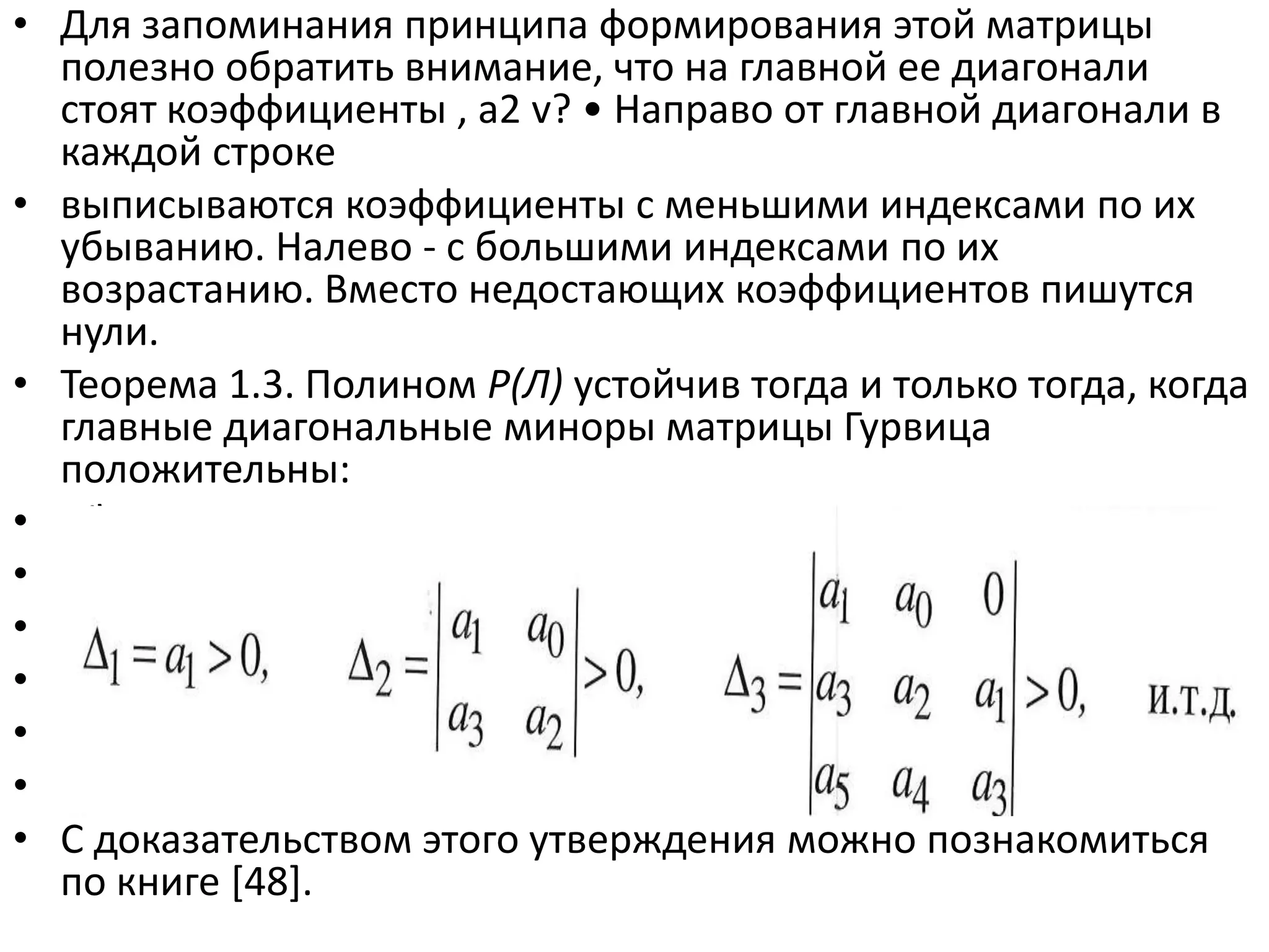 • Для запоминания принципа формирования этой матрицы
  полезно обратить внимание, что на главной ее диагонали
  стоят коэффициенты , а2 v? • Направо от главной диагонали в
  каждой строке
• выписываются коэффициенты с меньшими индексами по их
  убыванию. Налево - с большими индексами по их
  возрастанию. Вместо недостающих коэффициентов пишутся
  нули.
• Теорема 1.3. Полином Р(Л) устойчив тогда и только тогда, когда
  главные диагональные миноры матрицы Гурвица
  положительны:
• Cl Gq аз
• A i=ai> О,
• До =
• > 0, и.т.д.
• щ dQ О >0, A3 = аз а2 а
• а4 аз
• С доказательством этого утверждения можно познакомиться
  по книге *48+.
 