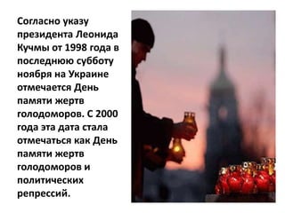 Согласно указу
президента Леонида
Кучмы от 1998 года в
последнюю субботу
ноября на Украине
отмечается День
памяти жертв
голодоморов. C 2000
года эта дата стала
отмечаться как День
памяти жертв
голодоморов и
политических
репрессий.
 