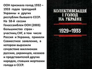 ООН признала голод 1932 –
1933 годов трагедией
Украины и других
республик бывшего СССР.
На 58-й сессии
Генассамблеи ООН (2003)
большинство стран -
участниц СНГ, в том числе
Россия и Украина, приняли
Совместное заявление, в
котором выразили
сочувствие миллионам
русских, украинцев, казахов
и представителей других
народов, ставших жертвами
голода в СССР.
 
