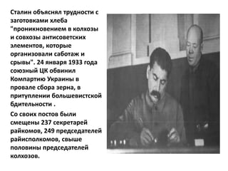 Сталин объяснял трудности с
заготовками хлеба
"проникновением в колхозы
и совхозы антисоветских
элементов, которые
организовали саботаж и
срывы". 24 января 1933 года
союзный ЦК обвинил
Компартию Украины в
провале сбора зерна, в
притуплении большевистской
бдительности .
Со своих постов были
смещены 237 секретарей
райкомов, 249 председателей
райисполкомов, свыше
половины председателей
колхозов.
 