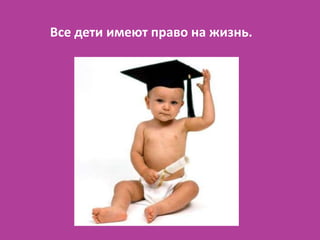 Все дети имеют право на жизнь.
 