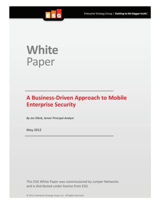 White
Paper
A Business-Driven Approach to Mobile
Enterprise Security
By Jon Oltsik, Senior Principal Analyst
May 2012
This ESG White Paper was commissioned by Juniper Networks
and is distributed under license from ESG.
© 2012, Enterprise Strategy Group, Inc. All Rights Reserved
 