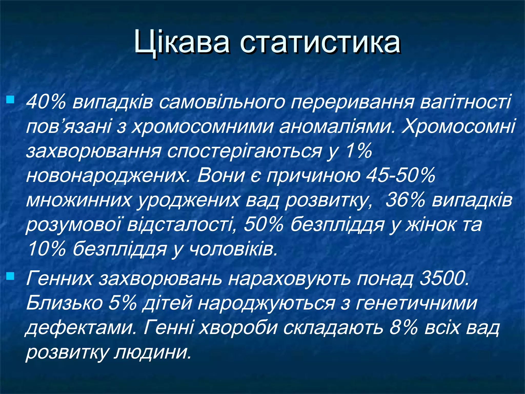 Цікава статистика
   40% випадків самовільного переривання вагітності
    пов’язані з хромосомними аномаліями. Хромосомні
    захворювання спостерігаються у 1%
    новонароджених. Вони є причиною 45-50%
    множинних уроджених вад розвитку, 36% випадків
    розумової відсталості, 50% безпліддя у жінок та
    10% безпліддя у чоловіків.
   Генних захворювань нараховують понад 3500.
    Близько 5% дітей народжуються з генетичними
    дефектами. Генні хвороби складають 8% всіх вад
    розвитку людини.
 