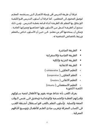 ‫عرفنا أن طريقة التدريس هي وسيلة التص طال ال طتي يس طتخدمه المعل طم‬
 ‫ط‬            ‫ط‬      ‫ط‬      ‫ط‬
‫لتوصيل المحتوى إلى المتعلمين ، كما عرفنا أن أس طلوب الت طدريس ه طو الكيفي طة‬
 ‫ط‬         ‫ط‬       ‫ط‬        ‫ط‬
‫التؤ يتناول بها المعلم تلك الطريقطة أثنطاء قيطامه بعمليطة التطدريس . ومطن ذلطك‬
 ‫ط‬    ‫ط‬         ‫ط ط‬             ‫ط‬     ‫ط ط‬
‫نستنتج أن الطريقطة أشطمل مطن السطلوب ولهطا خصائصطها ومميزاتهطا العامطة ،‬
   ‫ط‬       ‫ط‬           ‫ط‬       ‫ط‬       ‫ط‬     ‫ط‬    ‫ط‬    ‫ط‬
‫ويمكن أن يستخدمها أكثر من معل طم ، فطي حي طن أن الس طلوب خطاص بطالمعلم‬
      ‫ط‬    ‫ط‬     ‫ط‬         ‫ط‬     ‫ط‬     ‫ط‬
                                            ‫ويرتبط بالخصائص الشخصية له .‬




                                                   ‫الطريقة المباشرة‬       ‫‪‬‬
                                      ‫الطريقة القياسية والستقرائية‬        ‫‪‬‬
                                             ‫الطريقة الجزئية والكلية‬      ‫‪‬‬
                                                    ‫الطريقة النتقائية‬     ‫‪‬‬
                                    ‫التعليم التعاوني ) ‪( collaborative‬‬    ‫‪‬‬

                                       ‫التعلم التعاوني ) ‪(cooperative‬‬     ‫‪‬‬

                                          ‫التعليم التقاني ) ‪(mastery‬‬      ‫‪‬‬

                                      ‫‪ ‬التعليم الستقصائي ) ‪(inkuairy‬‬
                                                        ‫اللعبة اللغوية‬
‫يعرف اللعب بأنه نشاط موجه يقوم بها الطفال لتنمية سططلوكهم‬
‫وقدراتهم العقليطة والجسطمية والوجدانيطة ويحقطق فطي نفطس الطوقت‬
   ‫ط‬    ‫ط‬    ‫ط‬   ‫ط‬      ‫ط‬             ‫ط‬       ‫ط‬
‫المتعة والتسلية . وأسلوب التعلم باللعب هو اس طتغلل أنش ططة اللع طب‬
 ‫ط‬        ‫ط‬         ‫ط‬
‫في اكتساب المعرفة وتقريب مبادئ العلطم للطفطال وتوسطيع آفطاقهم‬
    ‫ط‬     ‫ط‬       ‫ط‬      ‫ط‬
                                                                  ‫المعرفية .‬


                                      ‫2‬
 