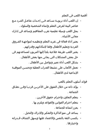 ‫أهمية اللعب في التعلم‬
‫- إن اللعب أداة تربوي طة تس طاعد ف طي إح طداث تفاع طل الف طرد م طع‬
 ‫ط‬     ‫ط‬      ‫ط‬         ‫ط‬     ‫ط‬      ‫ط‬     ‫ط‬
      ‫عناصر البيئة لغرض التعلم وإنماء الشخصية والسلوك .‬
‫- يمثل اللعب وسيلة تعليمية تقرب المفاهيم وتساعد في إدارك‬
                                              ‫معاني الشياء .‬
‫- يعتبر آداة فعالة في تفريد التعلم وتنظيم طه لمواجه طة الف طروق‬
   ‫ط‬      ‫ط‬         ‫ط‬
          ‫الفردية وتعليم الطفال وفقا لمكاناتهم وقدراتهم .‬
‫- يعتبر اللعب طريقة علجية يلجأ إليها المربون لمساعدتهم في‬
       ‫حل بعض المشكلت التي يعاني منها بعض الطفال .‬
               ‫- يشكل اللعب أداة تعبير وتواصل بين الطفال .‬
‫- تعمل اللعاب على تنشيط القدرات العقلية وتحسطن الموهبطة‬
 ‫ط‬        ‫ط‬
                                       ‫البداعية لدى الطفال .‬

                                            ‫فوائد أسلوب التعلم باللعب‬
‫- يؤكد ذاته من خلل التفوق على الخريطن فرديطا وفطي نططاق‬
  ‫ط‬    ‫ط ط‬         ‫ط‬
                                                     ‫الجماعة .‬
                      ‫- يتعلم التعاون واحترام حقوق الخرين .‬
                   ‫- يتعلم احترام القوانين والقواعد ويلتزم بها .‬
                                        ‫- يعزز انتمائه للجماعة .‬
           ‫- يساعد في نمو الذاكرة والتفكير والدراك والتخيل .‬
‫- يكتسب الثقة بالنفس والعتماد عليها ويسهل اكتشاف قططدراته‬
                                                   ‫واختبارها .‬
                                   ‫3‬
 