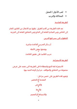 ‫لعب الدوار / التمثيل‬     ‫‪‬‬
                                                ‫المحاكاة والترديد‬    ‫‪‬‬

                                                        ‫الطريقة القياسية‬

‫تعد هذه الطريقة من أقدم الطرق ، وفيها يتم النتقال من القانون العام‬
‫إلى الخاص ومن المبادئ العامة إلى النتائج ومن الحقائق العامة إلى الجزئية.‬

                                          ‫الخطوات التي يسير فيها الدرس‬

                    ‫أن يذكر المدرس القاعدة مباشرة‬
                                   ‫‪ê‬‬


                         ‫يوضحها ببعض المثلة‬
                                   ‫‪ê‬‬


                    ‫تدريب التلميذ على تطبيق القاعدة‬

                                                      ‫الطريقة الستقرائية‬

   ‫الستقراء لغة التتبع واصطلحا هي الطريقة التي تعتمد على عرض‬
                ‫مجموعة من الحقائق والمواقف ، ثم إبراز أوجه الشبه بينها .‬

                                  ‫وتقوم هذه الطريق على خمس مراحل :‬
                          ‫المقدمة أو التحضير‬
                                   ‫‪ê‬‬


                               ‫والعرض‬
                                   ‫‪ê‬‬


                                ‫والربط‬
                                   ‫‪ê‬‬


                         ‫والستنباط أو التعميم‬
                                   ‫‪ê‬‬


                                   ‫4‬
 