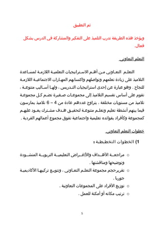 ‫ثم التطبيق‬

  ‫ويؤخذ هذه الطريقة تدرب التلميذ على التفكير والمشاركة في الدرس بشكل‬
                                                                      ‫فعال.‬

                                                             ‫التعلم التعاوني‬

‫التعلطم التعطاوني مطن أهطم السطتراتيجيات التعلميطة اللزمطة لمسطاعدة‬
    ‫ط‬     ‫ط‬       ‫ط‬                 ‫ط‬     ‫ط‬    ‫ط‬      ‫ط‬      ‫ط‬
‫التلميذ على زيادة تعلمهم وتواصلهم واكتسابهم المهطارات الجتماعيطة اللزمطة‬
 ‫ط‬       ‫ط‬             ‫ط‬
‫للنجاح . وهو عبارة عن إحدى استراتيجيات الت طدريس ، وله طا أس طاليب متنوع طة ،‬
   ‫ط‬           ‫ط‬     ‫ط‬           ‫ط‬
‫تقوم على أساس تقسيم التلميذ إلى مجموعطات صطغيرة تضطم كطل مجموعطة‬
 ‫ط‬       ‫ط ط‬
‫تلميذ من مستويات مختلفة ، يتراوح عددهم عادة من 4 – 6 تلميذ يمارسون‬
‫فيما بينهم أنشطة تعليم وتعل طم متنوع طة لتحقيطق هطدف مش طترك يعطود عليهطم‬
 ‫ط‬       ‫ط‬      ‫ط‬      ‫ط‬   ‫ط‬       ‫ط‬        ‫ط‬
‫كمجموعة وكأفراد بفوائده تعليمية واجتماعية تفوق مجموع أعمالهم الفردية .‬

                                                     ‫خطوات التعلم التعاوني‬

                                              ‫1( الخطوات التخطيطية :‬

‫‪ o‬مراجعططة الهططداف والإغططراض التعليميططة التربويططة المنشططودة‬
                                           ‫وتوضيحها ومناقشتها .‬
‫‪ o‬تقريرحجم مجموعة التعلطم التعطاوني ، وتنويطع تركيبهطا الكاديميطة‬
 ‫ط‬          ‫ط‬        ‫ط‬            ‫ط‬      ‫ط‬
                                                         ‫جوريا .‬
                        ‫‪ o‬توزيع الفراد على المجموعات التعاونية .‬
                                    ‫‪ o‬ترتيب مكانه أو أمكنة للعمل .‬



                                      ‫5‬
 