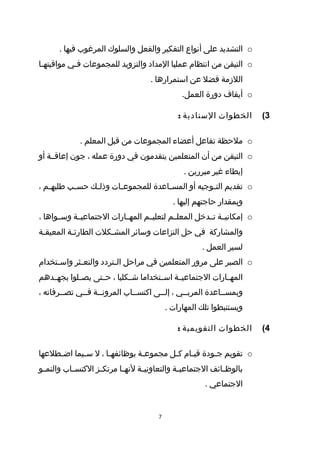 ‫‪ o‬التشديد على أنواع التفكير والفعل والسلوك المرغوب فيها .‬
‫‪ o‬التيقن من انتظام عمليا المداد والتزويد للمجموعات فطي مواقيتهطا‬
 ‫ط‬         ‫ط‬
                                     ‫اللزمة فضل عن استمرارها .‬
                                                 ‫‪ o‬أيقاف دورة العمل.‬

                                                ‫الخطوات السنادية :‬       ‫3(‬

             ‫‪ o‬ملحظة تفاعل أعضاء المجموعات من قبل المعلم .‬
‫‪ o‬التيقن من أن المتعلمين يتقدمون في دورة عمله ، جون إعاقططة أو‬
                                                 ‫إيطاء غير مبررين .‬
‫‪ o‬تقديم التطوجيه أو المس طاعدة للمجموع طات وذلطك حس طب طلبه طم ،‬
   ‫ط‬       ‫ط‬     ‫ط‬      ‫ط‬             ‫ط‬             ‫ط‬
                                              ‫وبمقدار حاجتهم إليها .‬
‫‪ o‬إمكانيططة تططدخل المعلططم لتعليططم المهططارات الجتماعيططة وسططواها ،‬
‫والمشاركة في حل النزاعات وسائر المشطكلت الطارئطة المعيقطة‬
 ‫ط‬        ‫ط‬          ‫ط‬
                                                       ‫لسير العمل .‬
‫‪ o‬الصبر على مرور المتعلمين في مراحل ال طتردد والتع طثر واس طتخدام‬
     ‫ط‬       ‫ط‬           ‫ط‬
‫المهططارات الجتماعيططة اسططتخداما شططكليا ، حططتى يصططلوا بجهططدهم‬
‫وبمسططاعدة المربططي ، إلططى اكتسططاب المرونططة فططي تصططرفاته ،‬
                                            ‫ويستنبطوا تلك المهارات .‬

                                               ‫الخطوات التقويمية :‬       ‫4(‬

‫‪ o‬تقويم جطودة قيطام كطل مجموعطة بوظائفهطا ، ل سطيما اضططلعها‬
     ‫ط‬      ‫ط‬       ‫ط‬         ‫ط‬       ‫ط‬    ‫ط‬      ‫ط‬
‫بالوظ طائف الجتماعي طة والتعاوني طة لنه طا مرتك طز الكتس طاب والنم طو‬
 ‫ط‬         ‫ط‬        ‫ط‬       ‫ط‬      ‫ط‬            ‫ط‬             ‫ط‬
                                                        ‫الجتماعي .‬


                                        ‫7‬
 