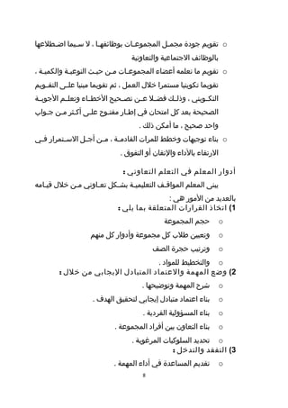 ‫‪ o‬تقويم جودة مجم طل المجموع طات بوظائفه طا ، ل س طيما اض ططلعها‬
     ‫ط‬       ‫ط‬        ‫ط‬           ‫ط‬          ‫ط‬
                                  ‫بالوظائف الجتماعية والتعاونية‬
‫‪ o‬تقويم ما تعلمه أعضاء المجموعطات مطن حيطث النوعيطة والكميطة ،‬
   ‫ط‬        ‫ط‬        ‫ط‬    ‫ط‬    ‫ط‬
‫تقويما تكوينيا مستمرا خلل العمل ، ثم تقويما مبنيا عل طى التق طويم‬
   ‫ط‬       ‫ط‬
‫التكططويني ، وذلططك فضططل عططن تصططحيح الخطططاء وتعلططم الجوبططة‬
‫الصحيحة بعد كل امتحان في إططار مفتطوح علطى أكطثر مطن جطواب‬
            ‫ط‬                 ‫ط‬
                                    ‫واحد صحيح ، ما أمكن ذلك .‬
‫‪ o‬بناء توجيهات وخطط للمرات القادم طة ، م طن أج طل الس طتمرار ف طي‬
 ‫ط‬        ‫ط‬      ‫ط‬     ‫ط‬      ‫ط‬
                              ‫الرتقاء بالداء والتقان أو التفوق .‬

                               ‫أدوار المعلم في التعلم التعاوني :‬
‫يبنى المعلم المواقطف التعليميطة بشطكل تعطاوني مطن خلل قيطامه‬
                         ‫ط‬    ‫ط‬          ‫ط‬
                                             ‫بالعديد من المور هي :‬
                             ‫1( اتخاذ القرارات المتعلقة بما يلي :‬
                                             ‫حجم المجموعة‬           ‫‪o‬‬
                   ‫وتعيين طلب كل مجموعة وأدوار كل منهم‬              ‫‪o‬‬
                                          ‫وترتيب حجرة الصف‬          ‫‪o‬‬
                                   ‫‪ o‬والتخطيط للمواد .‬
        ‫2( وضع المهمة والعتماد المتبادل اليجابي من خلل :‬
                                     ‫شرح المهمة وتوضيحها .‬          ‫‪o‬‬
                    ‫بناء اعتماد متبادل إيجابي لتحقيق الهدف .‬        ‫‪o‬‬
                                      ‫بناء المسؤولية الفردية .‬      ‫‪o‬‬
                            ‫بناء التعاون بين أفراد المجموعة .‬       ‫‪o‬‬
                                  ‫‪ o‬تحديد السلوكيات المرغوبة .‬
                                                ‫3( التفقد والتدخل :‬
                            ‫تقديم المساعدة في أداء المهمة .‬         ‫‪o‬‬
                                      ‫8‬
 